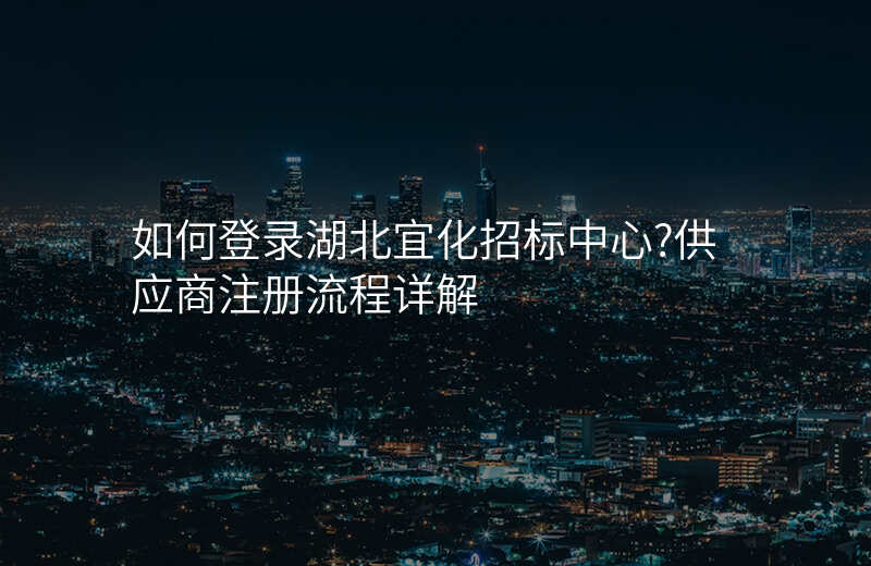 如何登录湖北宜化招标中心?供应商注册流程详解