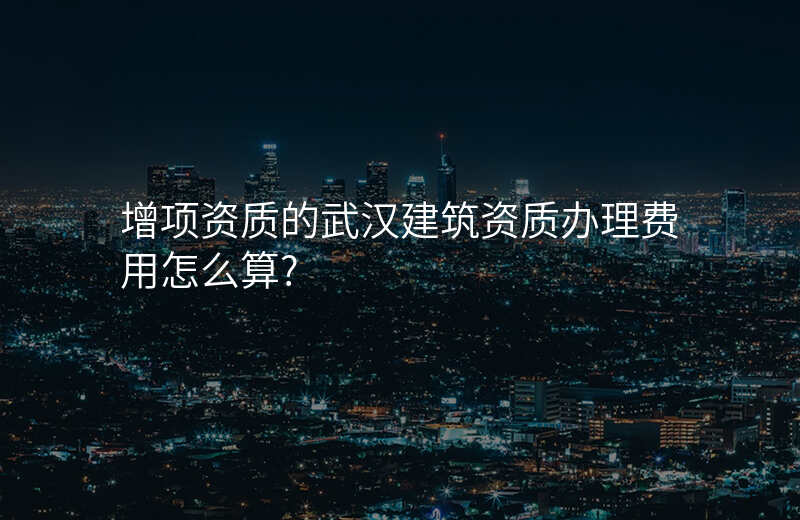 增项资质的武汉建筑资质办理费用怎么算?