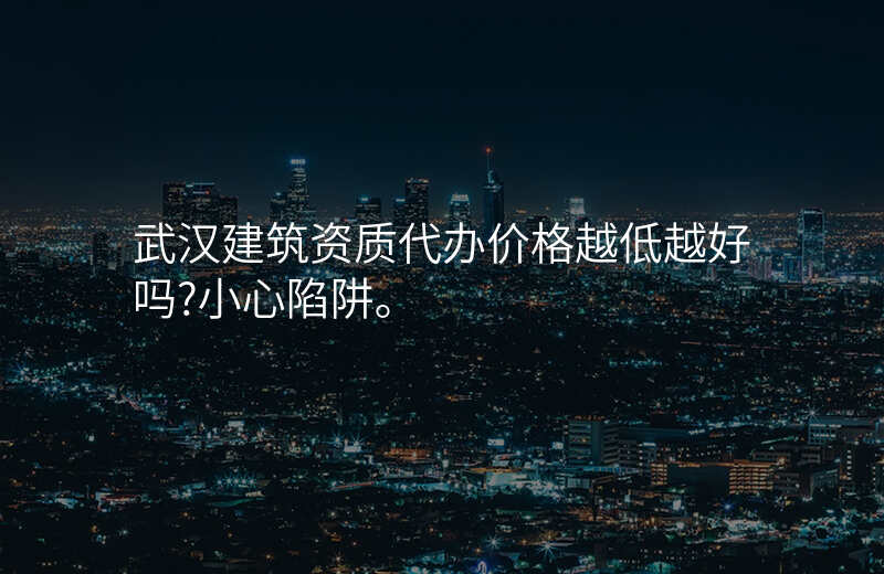 武汉建筑资质代办价格越低越好吗?小心陷阱。