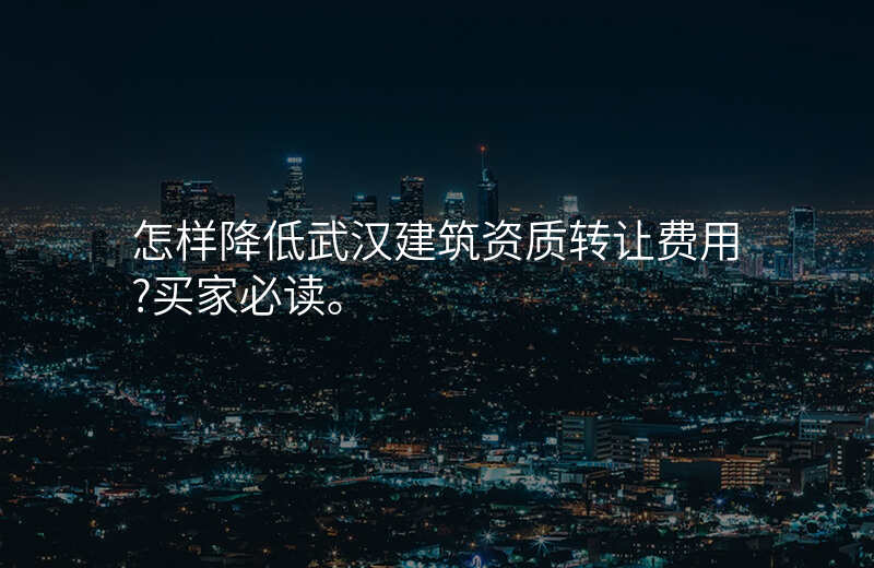 怎样降低武汉建筑资质转让费用?买家必读。