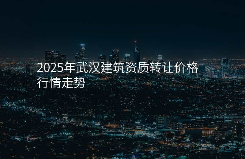 2025年武汉建筑资质转让价格行情走势