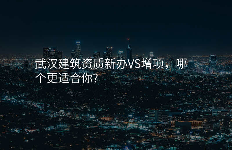 武汉建筑资质新办VS增项,哪个更适合你?