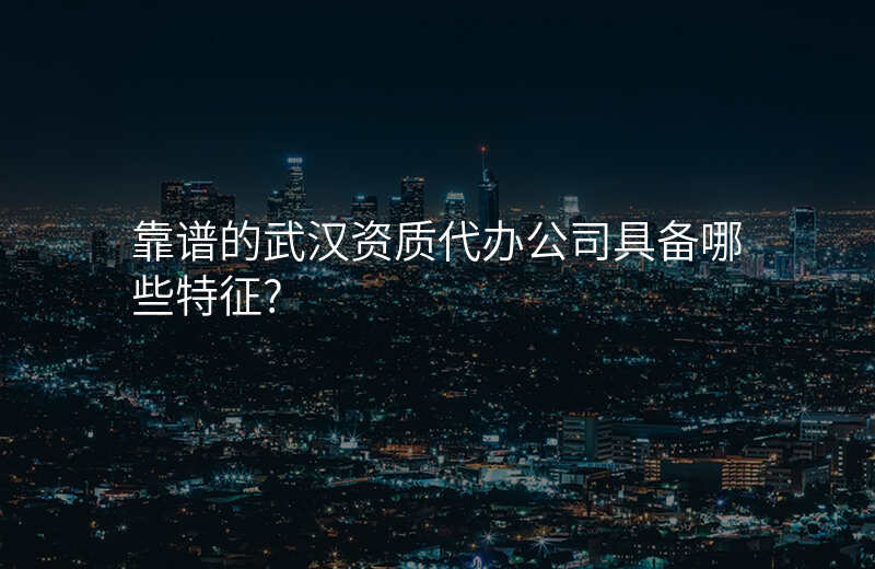 靠谱的武汉资质代办公司具备哪些特征?