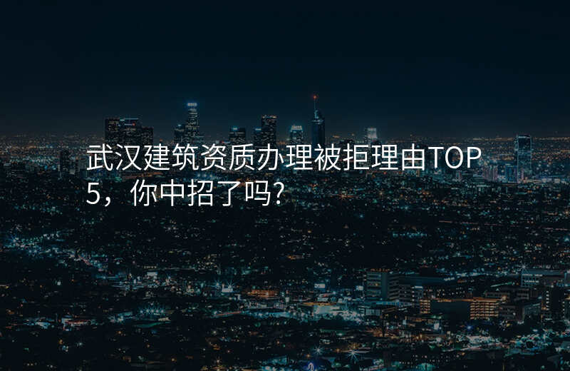 武汉建筑资质办理被拒理由TOP5,你中招了吗?