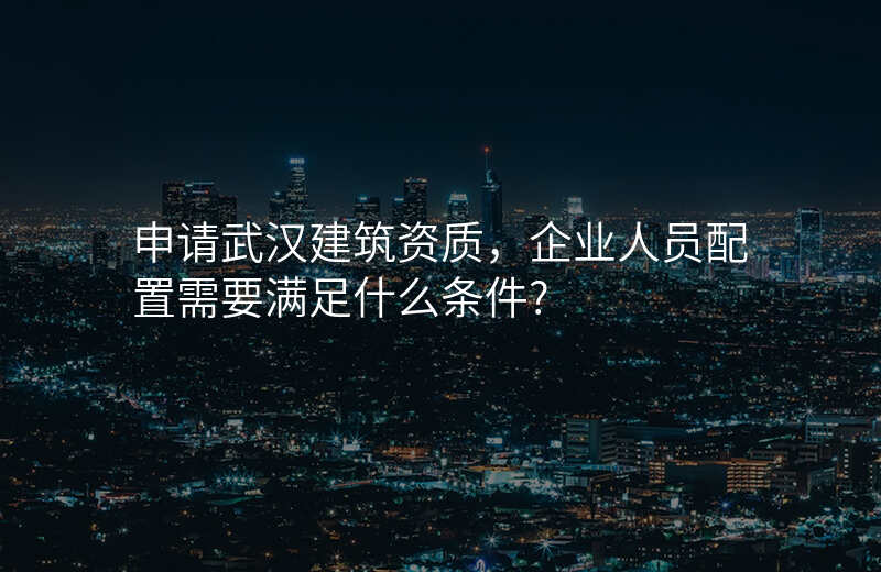 申请武汉建筑资质,企业人员配置需要满足什么条件?