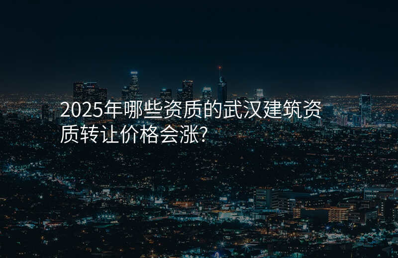 2025年哪些资质的武汉建筑资质转让价格会涨?