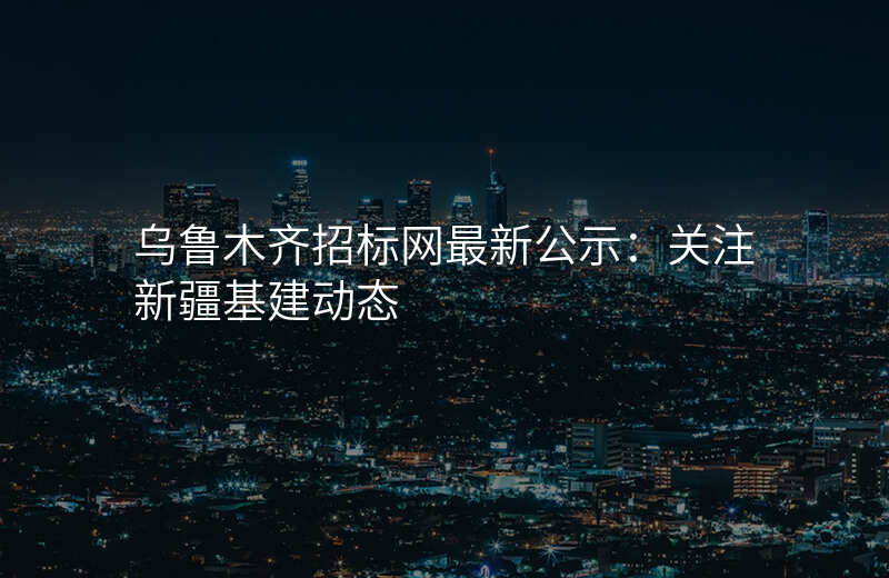 乌鲁木齐招标网最新公示:关注新疆基建动态