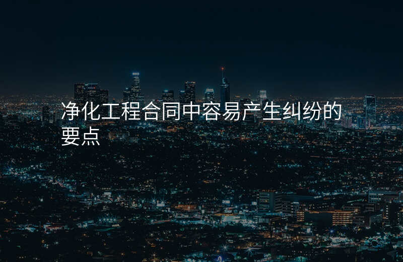 净化工程合同中容易产生纠纷的要点