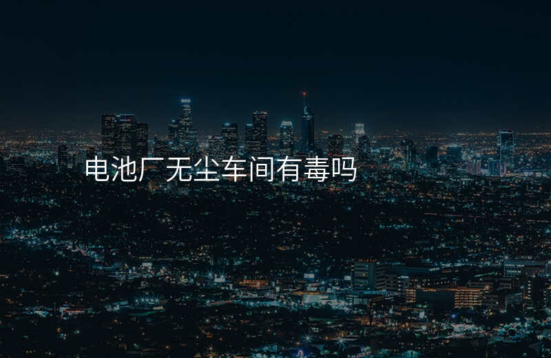 电池厂无尘车间有毒吗