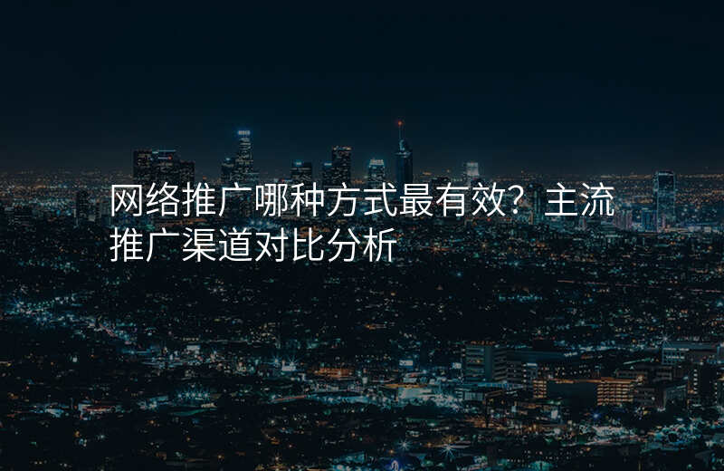 网络推广哪种方式最有效?主流推广渠道对比分析