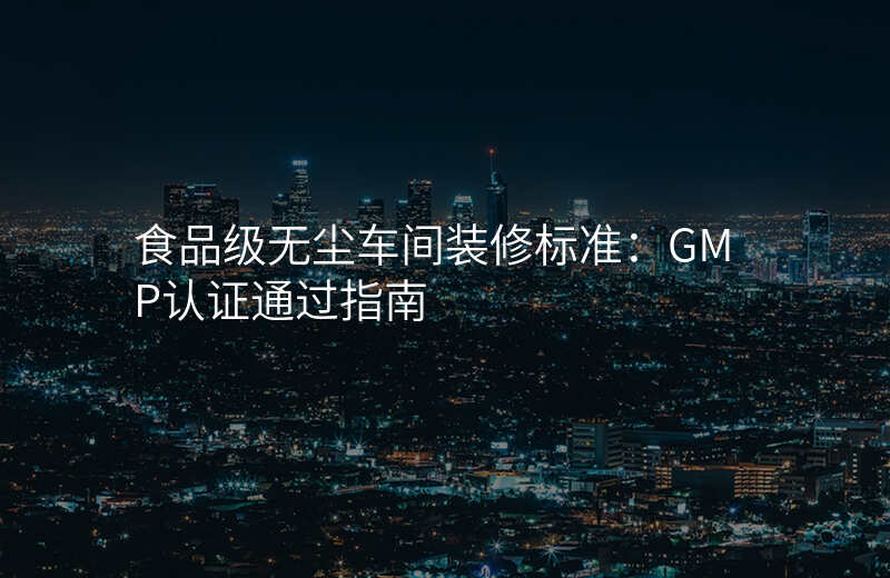 食品级无尘车间装修标准:GMP认证通过指南
