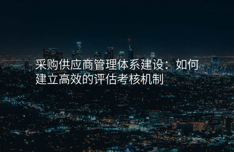 采购供应商管理体系建设:如何建立高效的评估考核机制