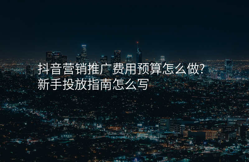 抖音营销推广费用预算怎么做?新手投放指南怎么写