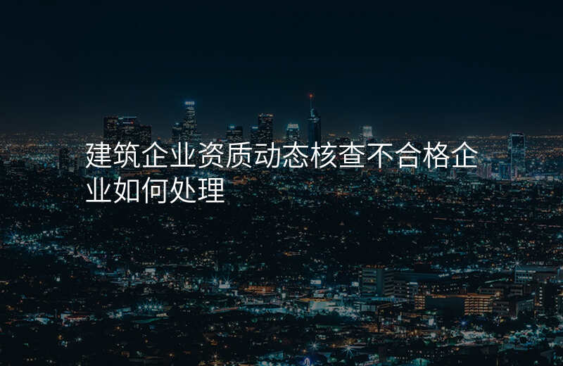建筑企业资质动态核查不合格企业如何处理