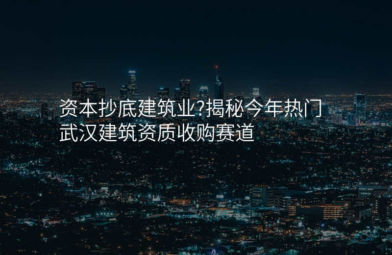 资本抄底建筑业?揭秘今年热门武汉建筑资质收购赛道