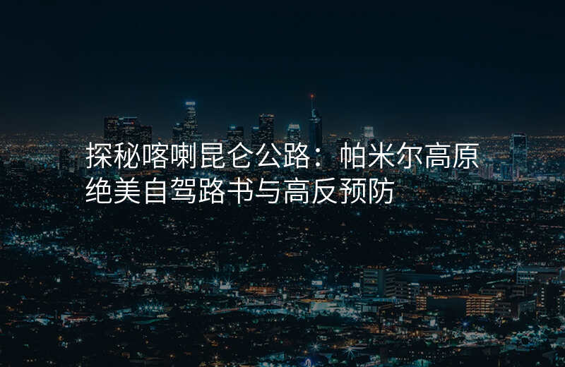 探秘喀喇昆仑公路:帕米尔高原绝美自驾路书与高反预防