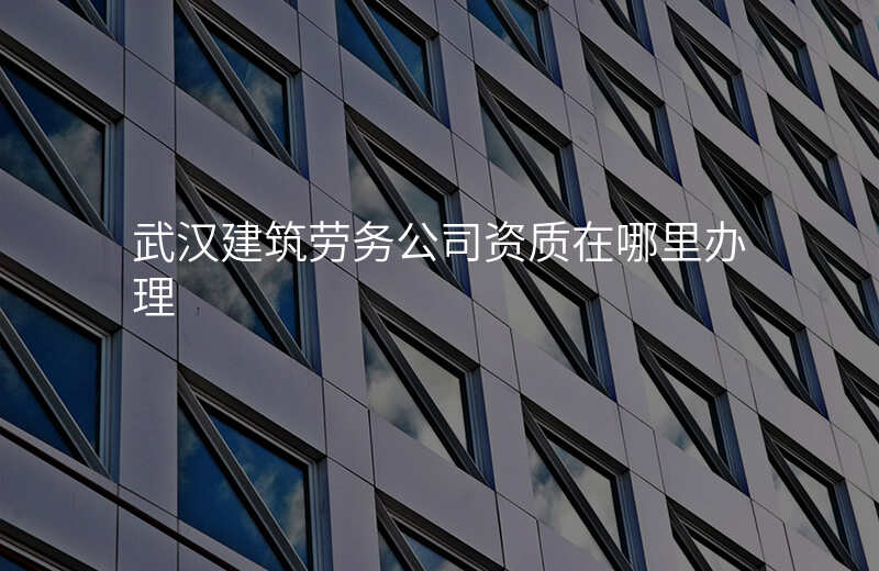 武汉建筑劳务公司资质在哪里办理