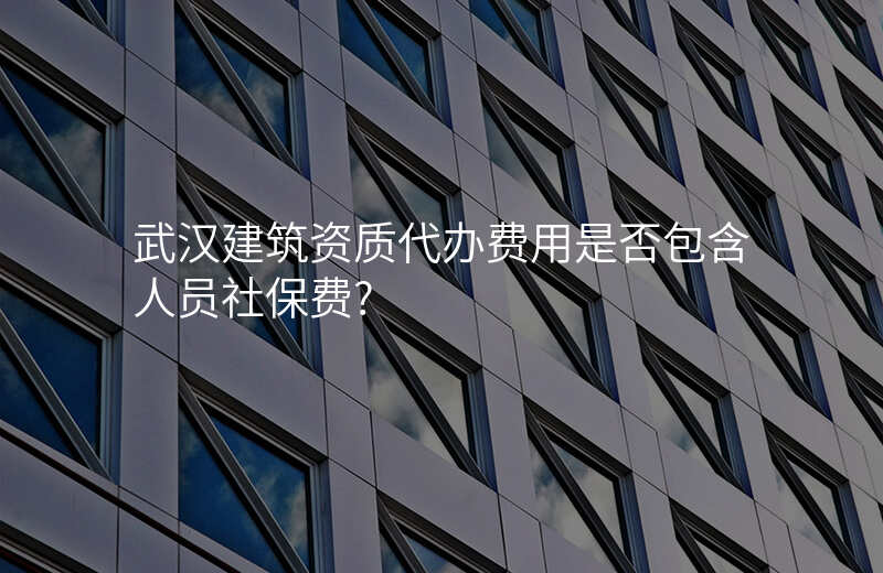 武汉建筑资质代办费用是否包含人员社保费?