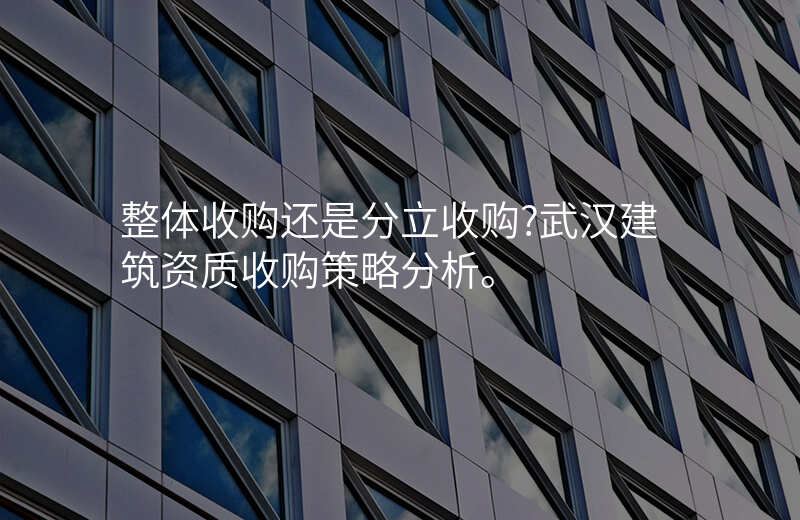 整体收购还是分立收购?武汉建筑资质收购策略分析。