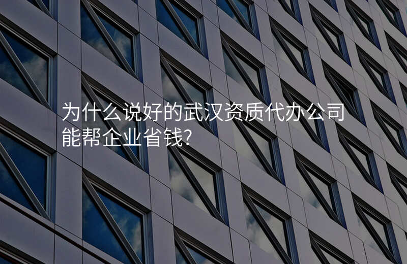 为什么说好的武汉资质代办公司能帮企业省钱?