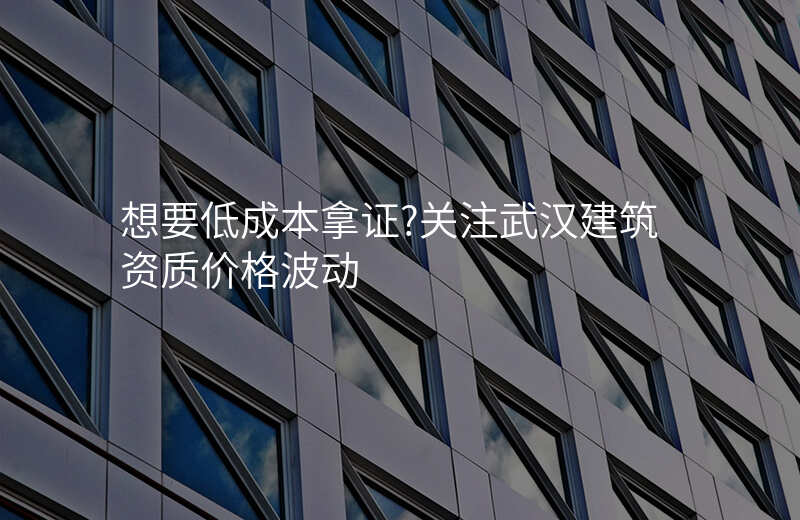 想要低成本拿证?关注武汉建筑资质价格波动