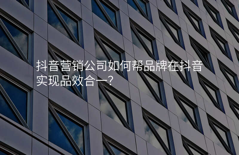 抖音营销公司如何帮品牌在抖音实现品效合一?