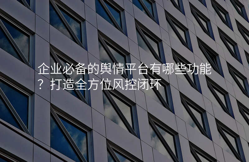企业必备的舆情平台有哪些功能?打造全方位风控闭环