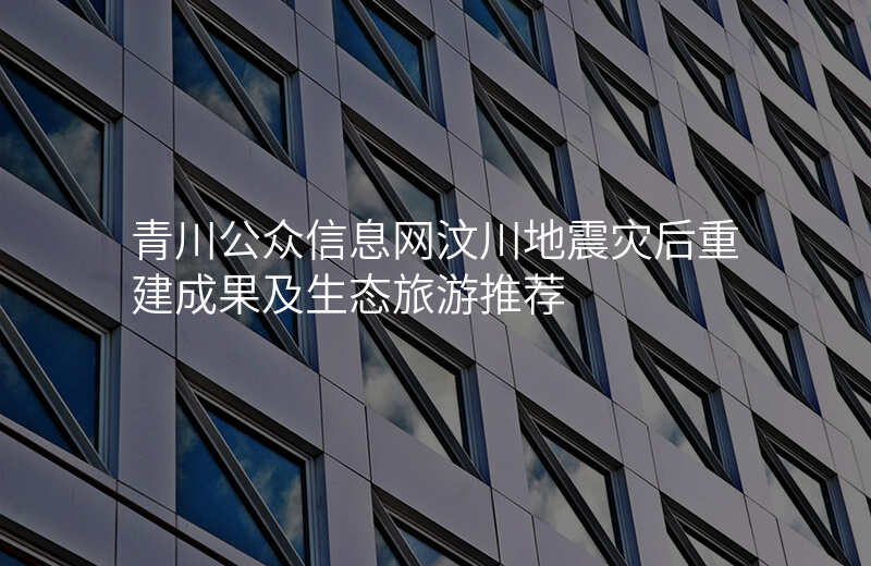 青川公众信息网汶川地震灾后重建成果及生态旅游推荐