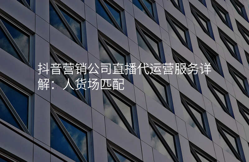 抖音营销公司直播代运营服务详解:人货场匹配