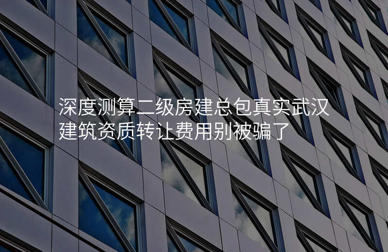 深度测算二级房建总包真实武汉建筑资质转让费用别被骗了