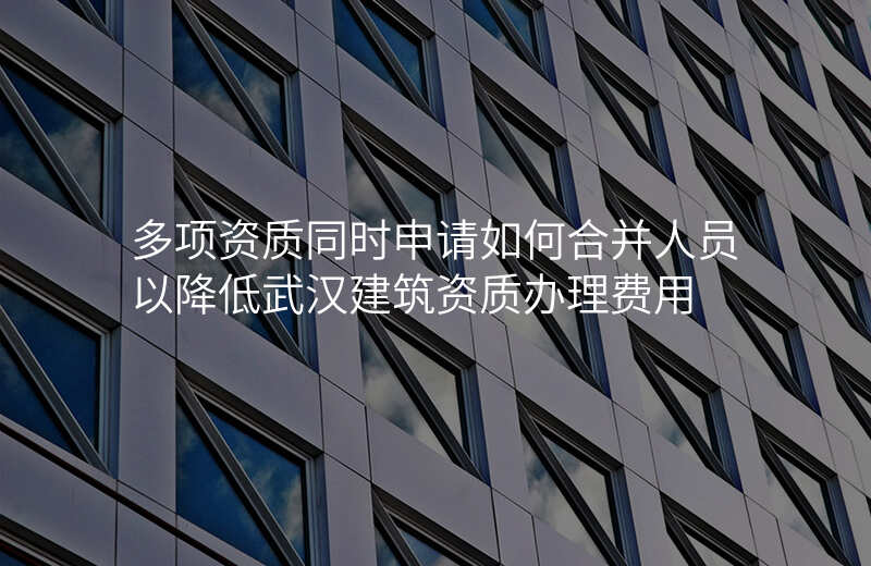 多项资质同时申请如何合并人员以降低武汉建筑资质办理费用