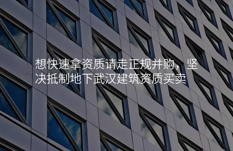 想快速拿资质请走正规并购,坚决抵制地下武汉建筑资质买卖