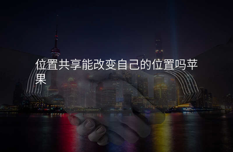 位置共享能改变自己的位置吗 位置共享能改变自己的位置吗