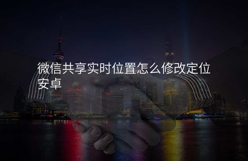 微信共享实时位置怎么修改定位 微信共享实时位置怎么修改定位