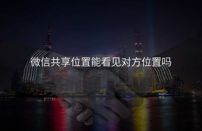 微信位置共享可以看到对方的位置吗 微信位置共享可以看到对方的位置吗
