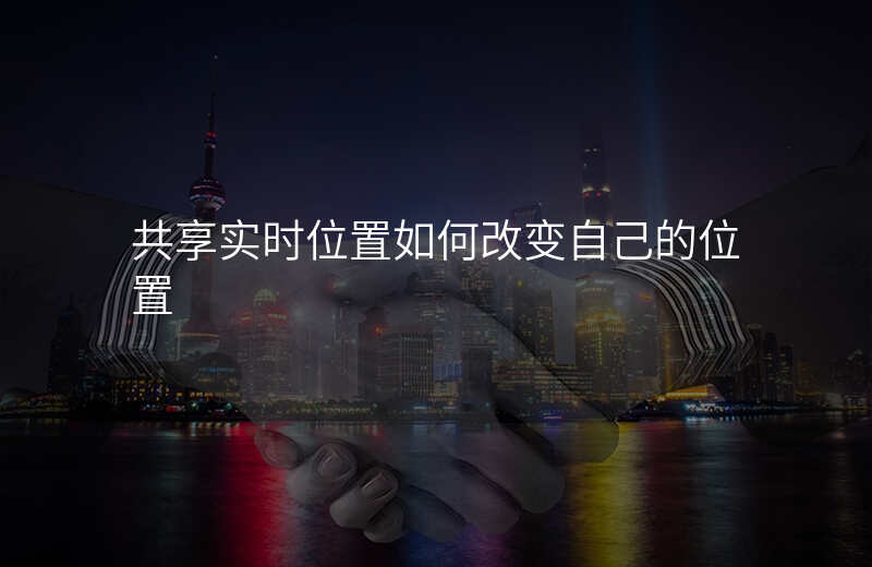 共享实时位置怎么改定位 共享实时位置怎么改定位