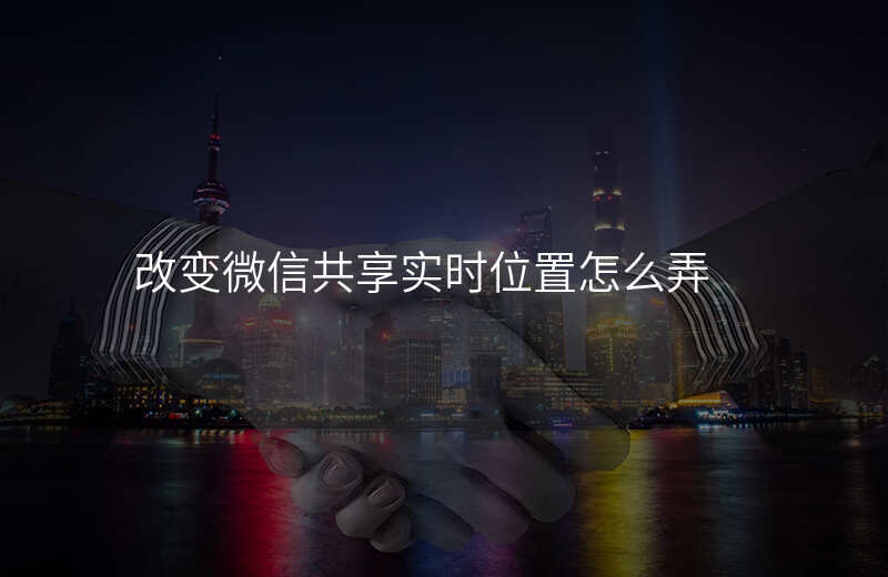 改变微信共享实时位置 改变微信共享实时位置