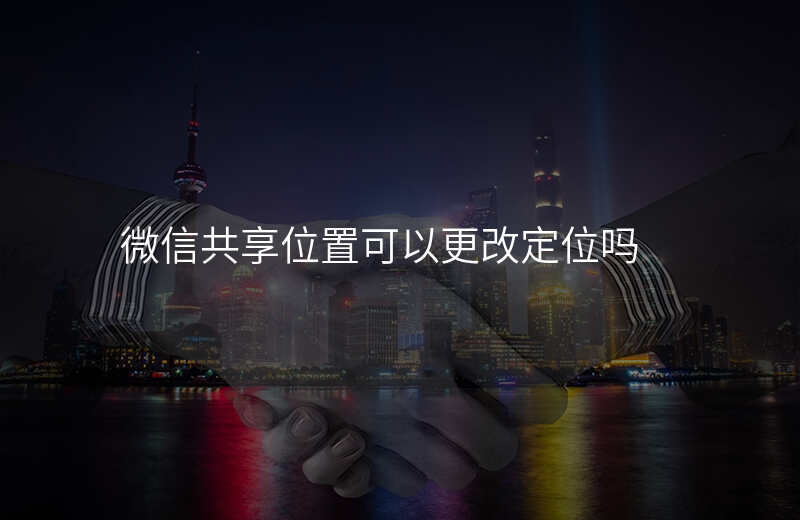 微信可以改共享位置吗 微信可以改共享位置吗