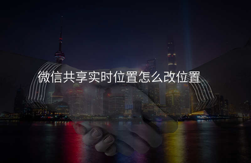 微信更改共享实时位置 微信更改共享实时位置