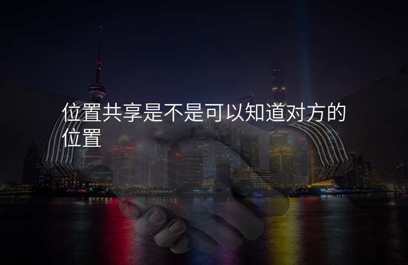 位置共享对方会知道吗 位置共享对方会知道吗