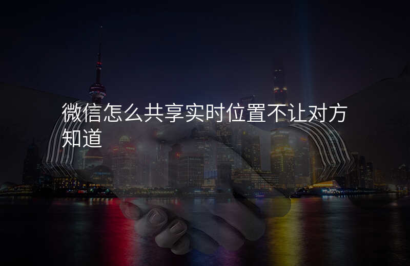 微信怎么共享实时位置 微信怎么共享实时位置