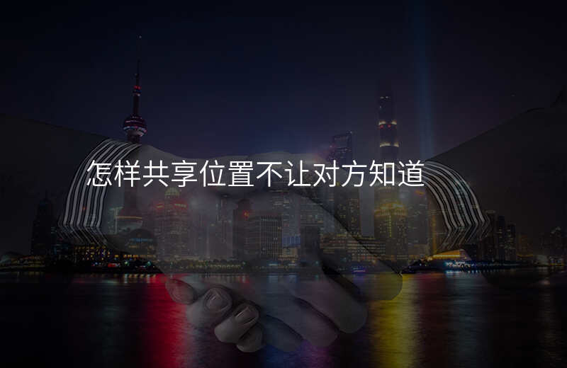 怎样共享位置(怎样共享位置不让对方知道) 怎样共享位置(怎样共享位置不让对方知道)