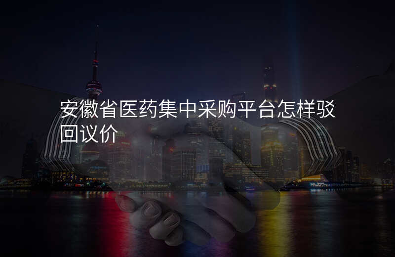 安徽省医药集中采购平台怎样驳回议价
