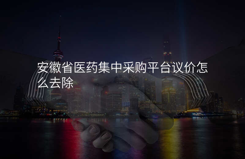 安徽省医药集中采购平台议价怎么去除