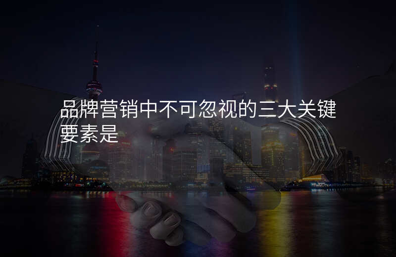 品牌营销中不可忽视的三大关键要素是