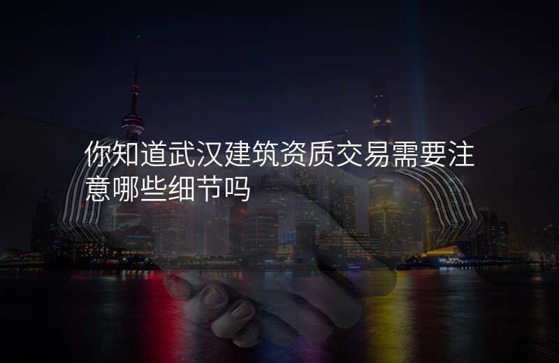 你知道武汉建筑资质交易需要注意哪些细节吗