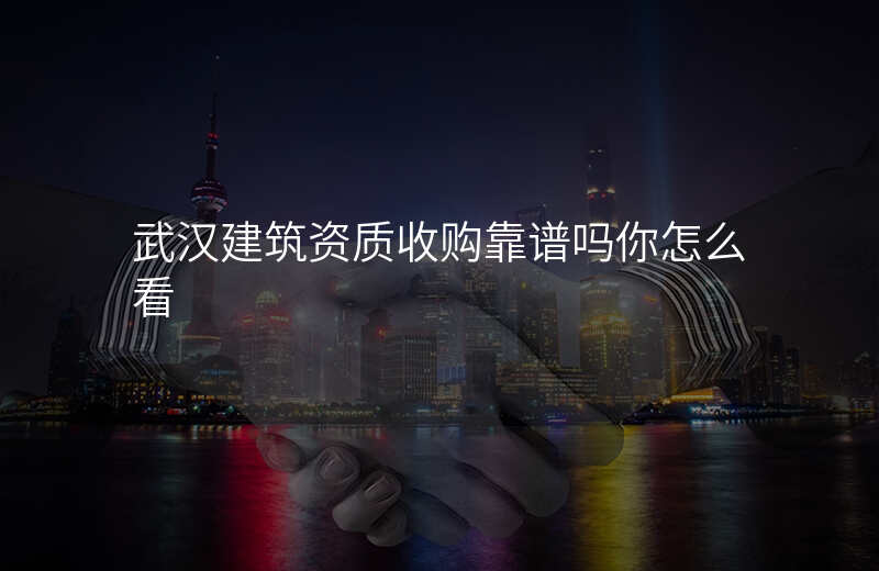 武汉建筑资质收购靠谱吗你怎么看