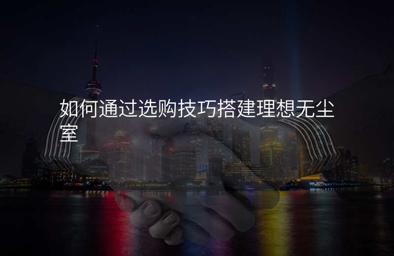 如何通过选购技巧搭建理想无尘室