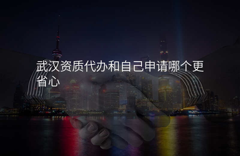 武汉资质代办和自己申请哪个更省心