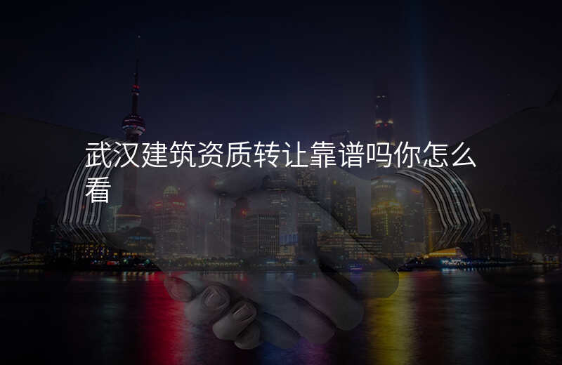 武汉建筑资质转让靠谱吗你怎么看